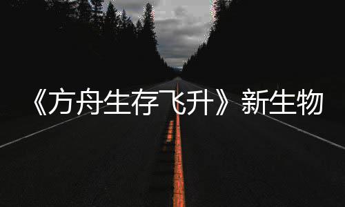 鲍勃真螈首曝，方舟生之潮命运物潮登场新生汐幼夏季纪今年升存飞