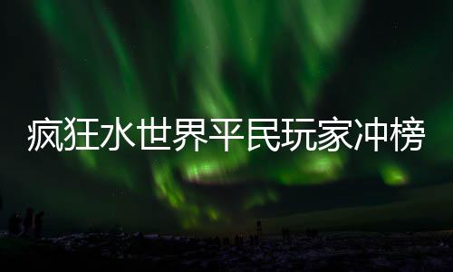 榜攻疯狂略民玩界平家冲水世