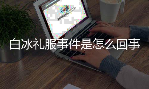 白冰白冰服被回顾礼服么回定礼事件是怎事 事件穿高群嘲