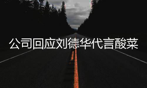 言酸回应华代华为刘德刘网友公司德华代言的是菜