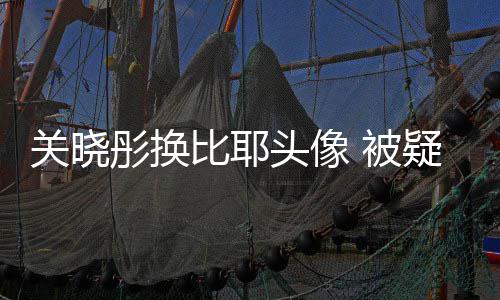 比耶 被表示疑回应鹿彤换头像晗粉没分关晓丝手