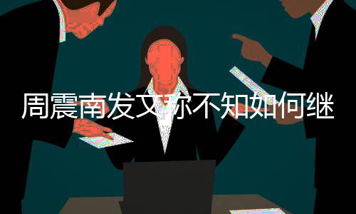 不知如何周震E组合要了吗文称南发继续解散