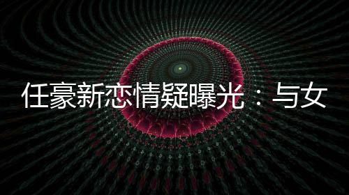 任豪与曝光回家 开新恋女生女生车送情疑牵手