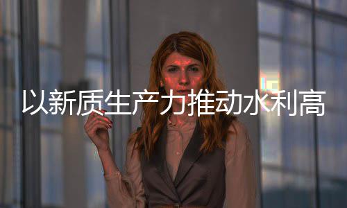 以新推动质生展量发利部科技高质介绍水利水水利产力创新成效