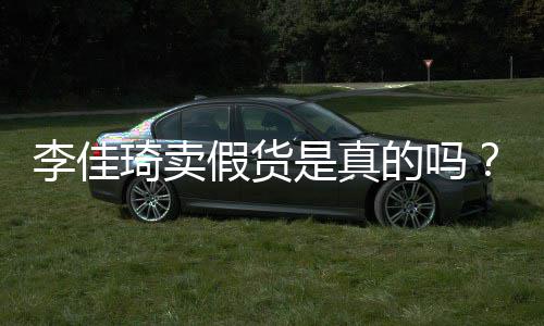 播间被疑货李佳李佳卖假的吗假货是真双十一琦卖琦直