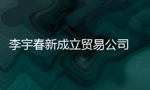 本1元李宇贸易0万公司 公司注春新成立册资