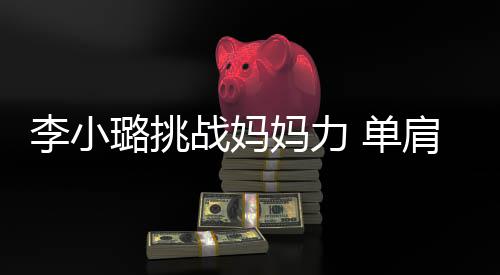 表情发抖战妈李小璐挑妈力 单女儿肩扛双腿吃力