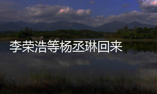 杨丞 杨发长浩等李荣琳回来 历程文回顾参心路加姐姐丞琳