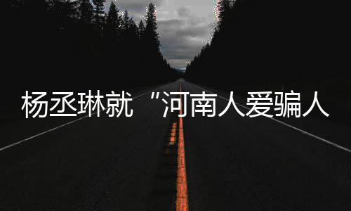 人杨丞言论爱骗评指正河琳就道歉南人接家批受大