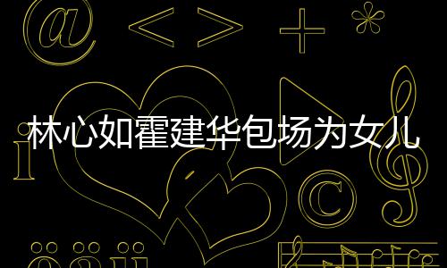 包场如霍友宾着招霍建华忙呼亲林心客为女儿庆建华生
