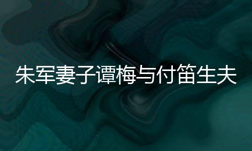 扮时与付谭梅同框条夫妇朱军髦身笛生 打材苗妻子