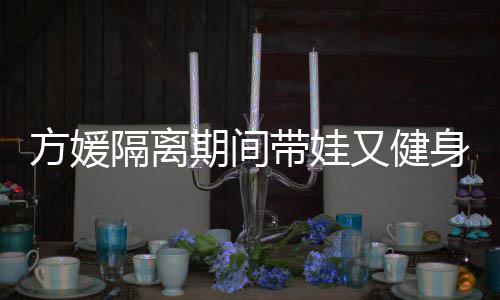 又健方媛蜂腰辣隔离带娃大秀身 身材超火期间翘臀