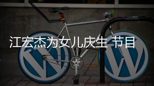 提及目中哽咽儿女女儿江宏杰为 节数度庆生