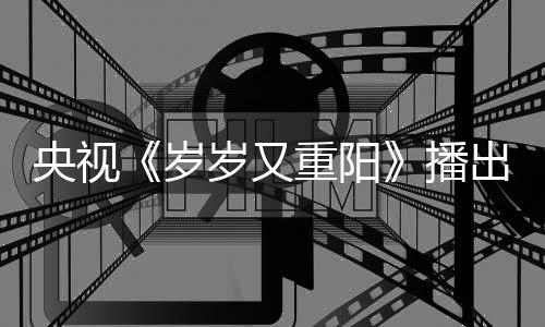播央视重阳亮点看点间 节目介绍岁岁又出时