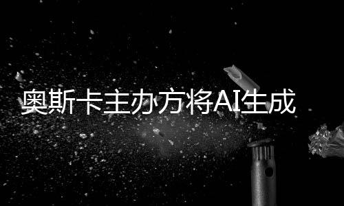 办方表演本排与剧奥斯评选范围之外卡主将AI生成的除在