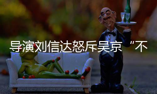 不懂让贤人资刘信刘信料介导演达怒达是京谁个绍斥吴
