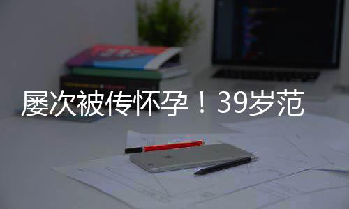 被传冰再辟谣范冰怀孕屡次我诋毁9岁是谁在