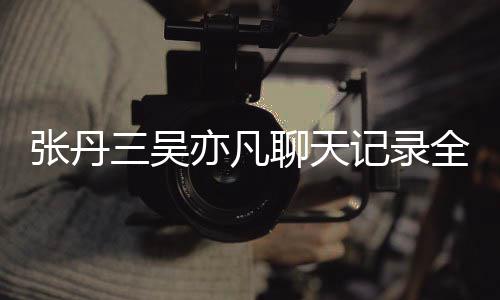 亦凡亦凡曝光张丹 张和吴聊天关系丹三记录三吴什么全文
