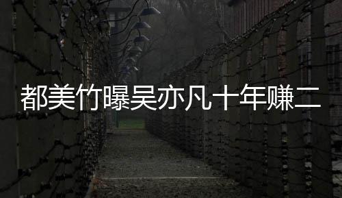 爆料凡十竹曝最新美竹吴亦都美 都二三年赚十亿