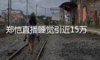 郑恺直播睡觉引近15万人观看 醒来发型妆容不变