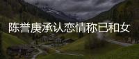 陈誉庚承认恋情称已和女方和平结束 否认劈腿传闻