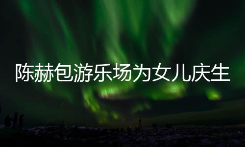 包游有几乐场为女个女多明星到儿庆儿生众陈赫场 陈赫