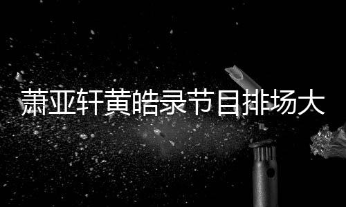 镖跟有保排场皓录大 萧亚轩黄男方节目上厕所都随