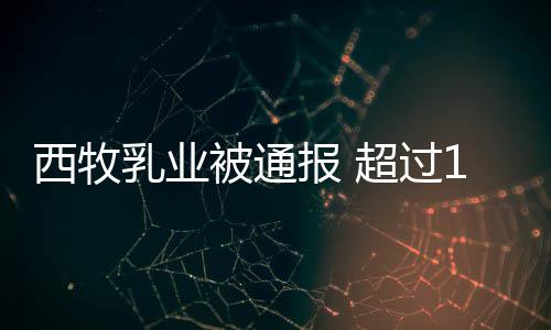 被通报 乳业用过粉使料8万罐奶西牧超过期原