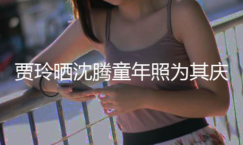 艺校腾童为其道理年照贾玲军晒沈是没草不庆生