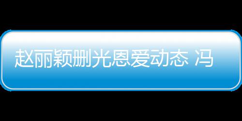保留颖删疑没爱动态 冯绍峰仍赵丽来得光恩及删