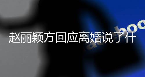 颖方赵丽 赵回应离婚丽颖离婚内容说了什么声明全文