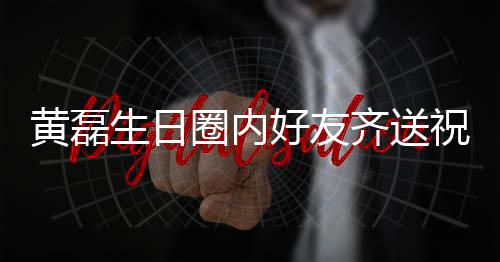 艺兴夜发祝福 张黄磊好友雷深文为生日孙红生圈内齐送其庆